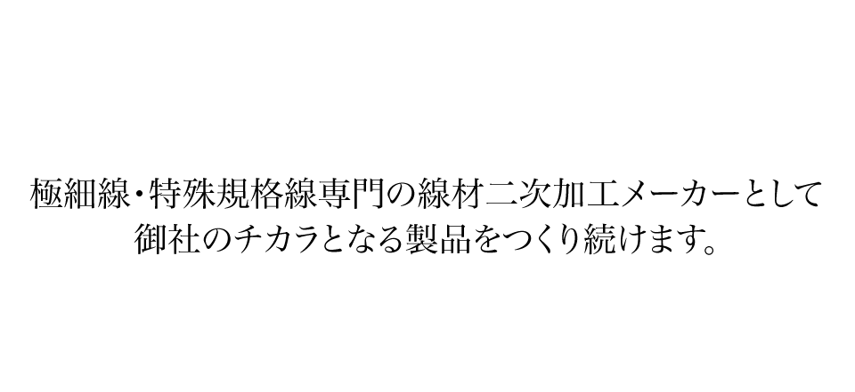 極細線・特殊規格線専門の線材二次加工メーカーとして御社のチカラとなる製品をつくり続けます。